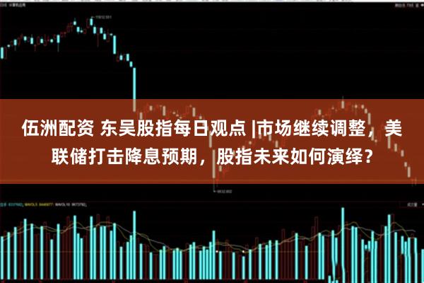 伍洲配资 东吴股指每日观点 |市场继续调整，美联储打击降息预期，股指未来如何演绎？