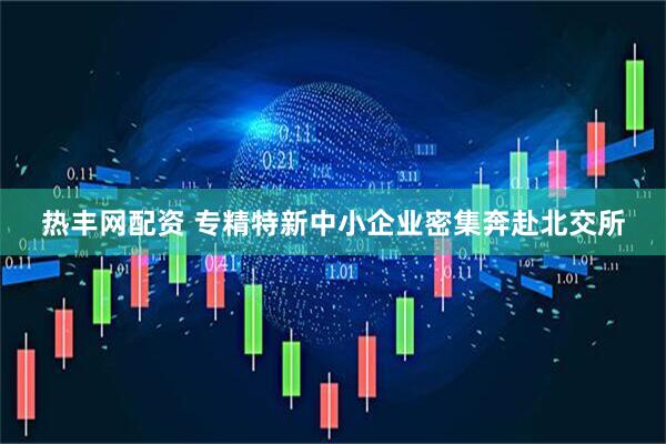 热丰网配资 专精特新中小企业密集奔赴北交所