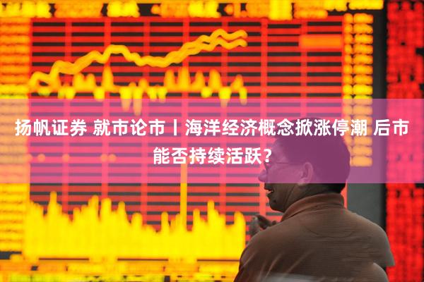 扬帆证券 就市论市丨海洋经济概念掀涨停潮 后市能否持续活跃？