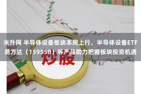 米升网 半导体设备板块本周上行，半导体设备ETF易方达（159558）等产品助力把握板块投资机遇