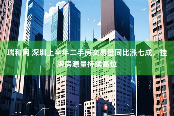 瑞和网 深圳上半年二手房交易量同比涨七成，挂牌房源量持续高位