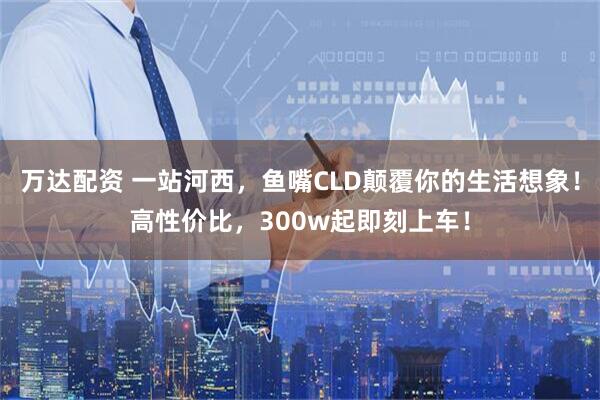 万达配资 一站河西，鱼嘴CLD颠覆你的生活想象！高性价比，300w起即刻上车！