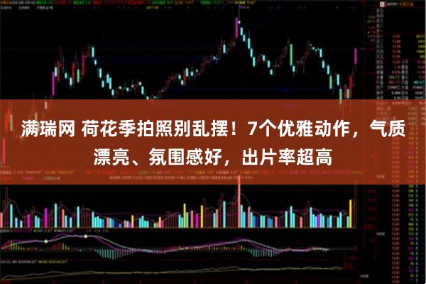 满瑞网 荷花季拍照别乱摆！7个优雅动作，气质漂亮、氛围感好，出片率超高