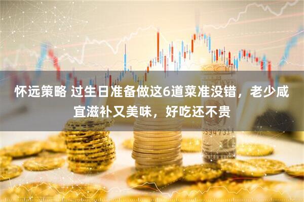 怀远策略 过生日准备做这6道菜准没错，老少咸宜滋补又美味，好吃还不贵