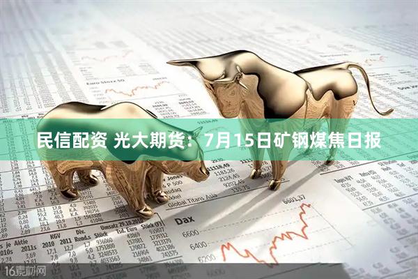 民信配资 光大期货：7月15日矿钢煤焦日报