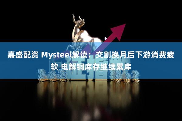 嘉盛配资 Mysteel解读：交割换月后下游消费疲软 电解铜库存继续累库
