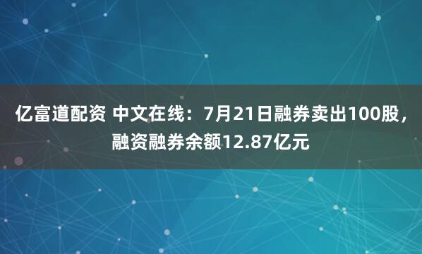亿富道配资 中文在线：7月21日融券卖出100股，融资融券余额12.87亿元