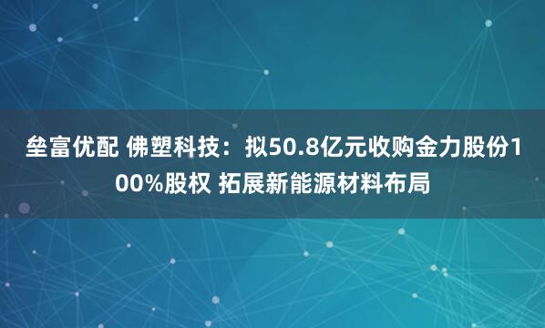 垒富优配 佛塑科技：拟50.8亿元收购金力股份100%股权 拓展新能源材料布局