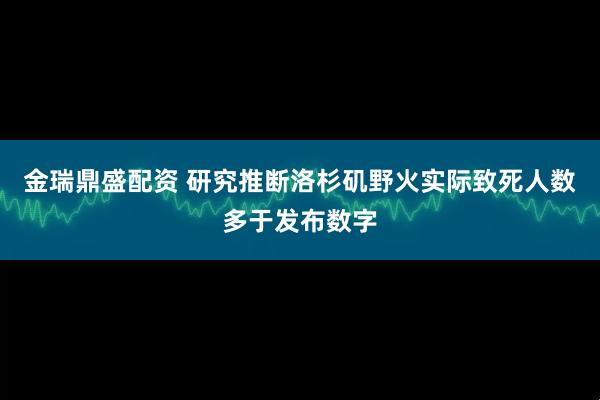 金瑞鼎盛配资 研究推断洛杉矶野火实际致死人数多于发布数字