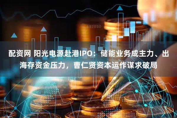 配资网 阳光电源赴港IPO：储能业务成主力、出海存资金压力，曹仁贤资本运作谋求破局