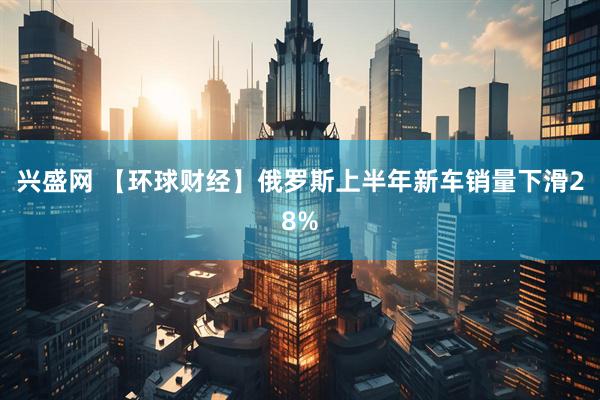 兴盛网 【环球财经】俄罗斯上半年新车销量下滑28%