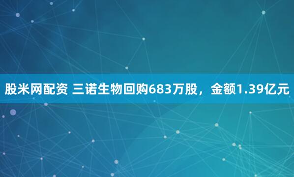 股米网配资 三诺生物回购683万股，金额1.39亿元