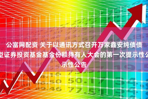 公富网配资 关于以通讯方式召开万家鑫安纯债债券型证券投资基金基金份额持有人大会的第一次提示性公告