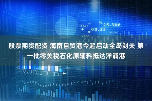般票期货配资 海南自贸港今起启动全岛封关 第一批零关税石化原辅料抵达洋浦港