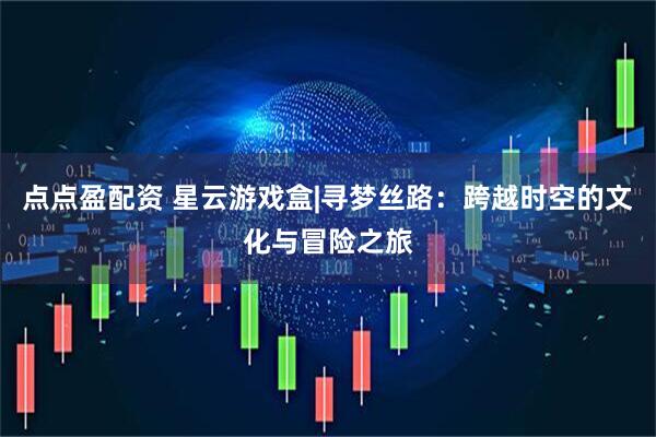 点点盈配资 星云游戏盒|寻梦丝路：跨越时空的文化与冒险之旅