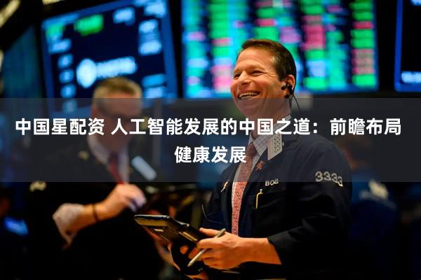 中国星配资 人工智能发展的中国之道：前瞻布局 健康发展